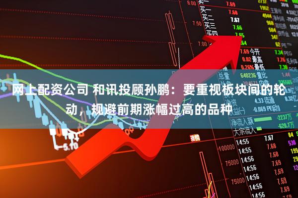 网上配资公司 和讯投顾孙鹏：要重视板块间的轮动，规避前期涨幅过高的品种