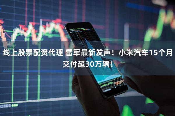 线上股票配资代理 雷军最新发声！小米汽车15个月交付超30万辆！