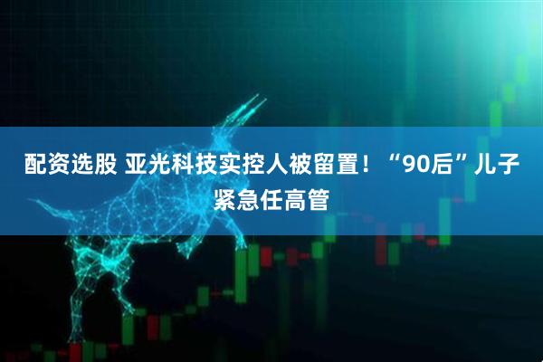 配资选股 亚光科技实控人被留置！“90后”儿子紧急任高管
