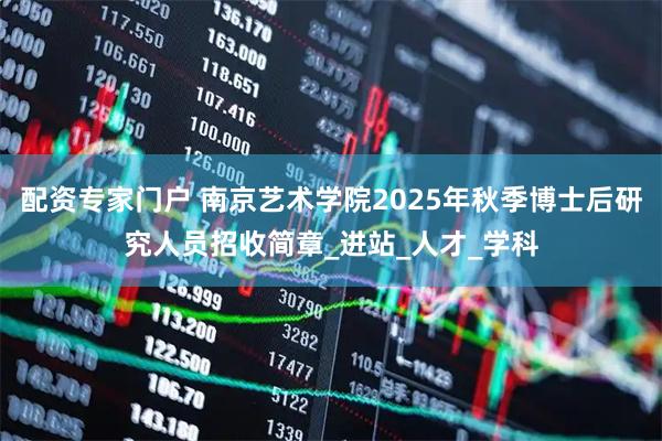 配资专家门户 南京艺术学院2025年秋季博士后研究人员招收简章_进站_人才_学科