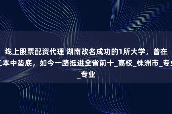 线上股票配资代理 湖南改名成功的1所大学，曾在二本中垫底，如今一路挺进全省前十_高校_株洲市_专业