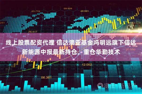 线上股票配资代理 信达澳亚基金冯明远旗下信达新能源中报最新持仓，重仓华勤技术
