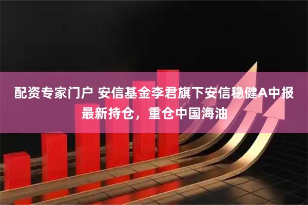 配资专家门户 安信基金李君旗下安信稳健A中报最新持仓，重仓中国海油