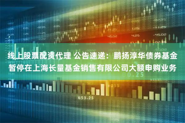线上股票配资代理 公告速递：鹏扬淳华债券基金暂停在上海长量基金销售有限公司大额申购业务
