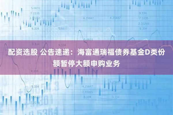 配资选股 公告速递：海富通瑞福债券基金D类份额暂停大额申购业务