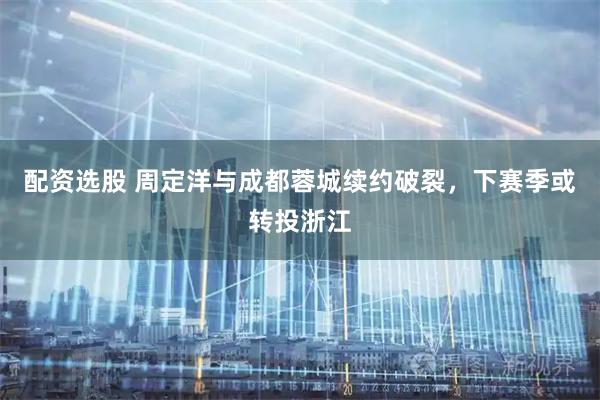 配资选股 周定洋与成都蓉城续约破裂，下赛季或转投浙江