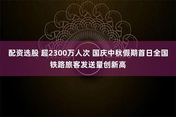 配资选股 超2300万人次 国庆中秋假期首日全国铁路旅客发送量创新高