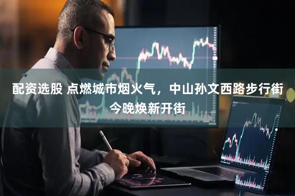配资选股 点燃城市烟火气，中山孙文西路步行街今晚焕新开街