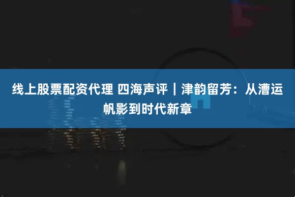 线上股票配资代理 四海声评｜津韵留芳：从漕运帆影到时代新章