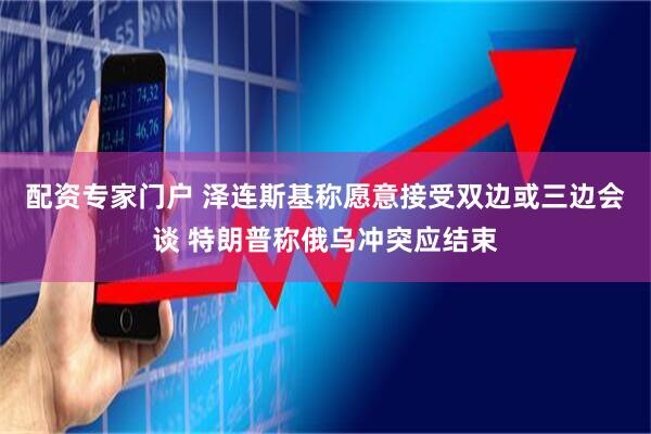 配资专家门户 泽连斯基称愿意接受双边或三边会谈 特朗普称俄乌冲突应结束