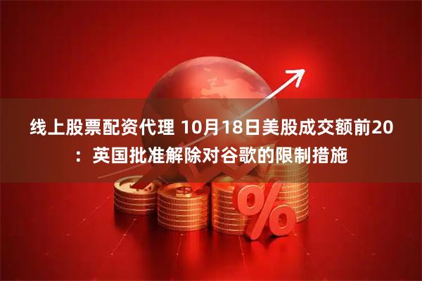 线上股票配资代理 10月18日美股成交额前20：英国批准解除对谷歌的限制措施