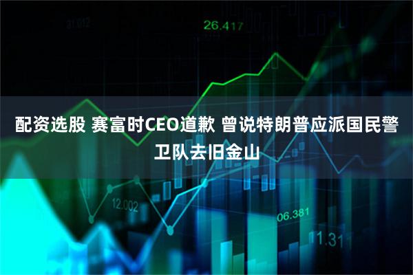配资选股 赛富时CEO道歉 曾说特朗普应派国民警卫队去旧金山