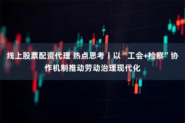 线上股票配资代理 热点思考丨以“工会+检察”协作机制推动劳动治理现代化