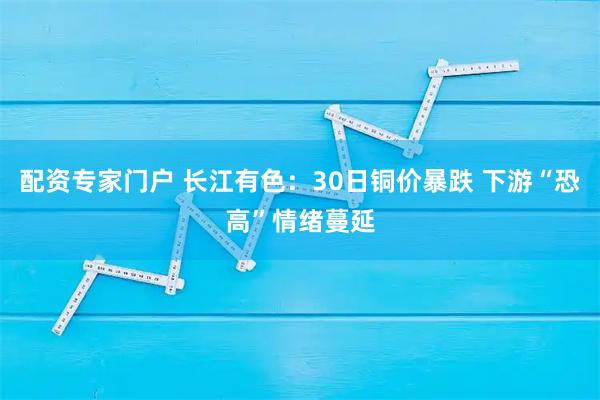 配资专家门户 长江有色：30日铜价暴跌 下游“恐高”情绪蔓延